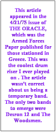 Text Box: This article appeared in the 4/21/75 issue of THE ORACLE, which was the Armed Forces Paper published for those stationed in Greece. This was the coolest drum riser I ever played on . The article wasn't correct about us being a temporary band. The only two bands to emerge were Desron 12 and The Woodsmen.
